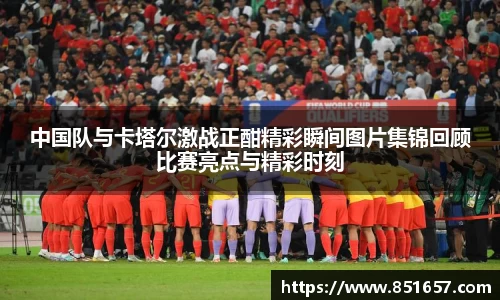 中国队与卡塔尔激战正酣精彩瞬间图片集锦回顾比赛亮点与精彩时刻