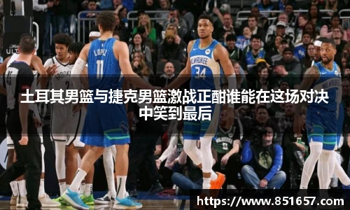 土耳其男篮与捷克男篮激战正酣谁能在这场对决中笑到最后